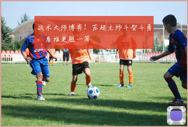 战术大师博弈！苏超主帅斗智斗勇，看谁更胜一筹