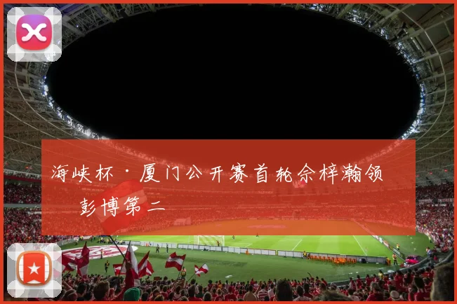 海峡杯·厦门公开赛首轮佘梓瀚领先 彭博第二
