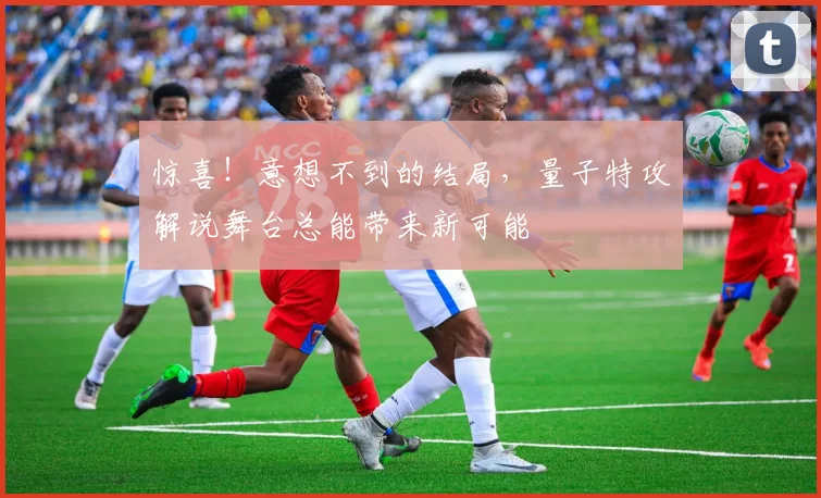 惊喜!意想不到的结局,量子特攻解说舞台总能带来新可能