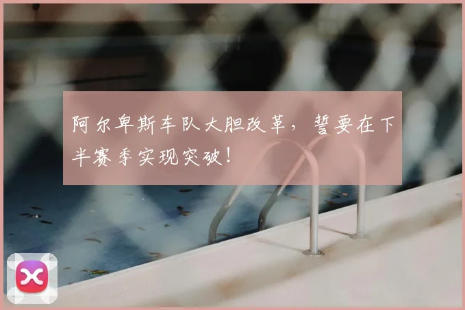 阿尔卑斯车队大胆改革,誓要在下半赛季实现突破!
