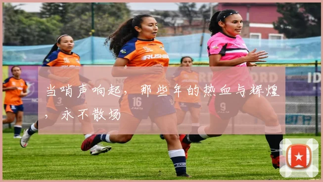 当哨声响起，那些年的热血与辉煌，永不散场