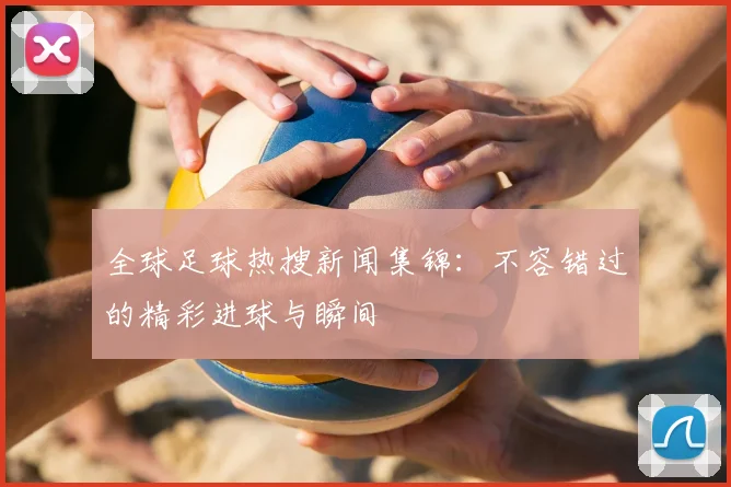 全球足球热搜新闻集锦：不容错过的精彩进球与瞬间