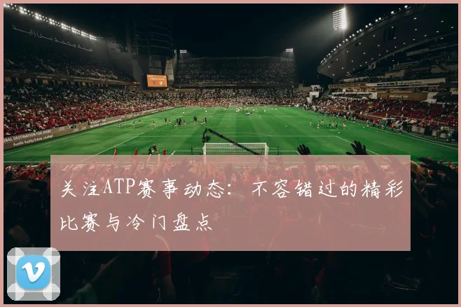关注ATP赛事动态:不容错过的精彩比赛与冷门盘点