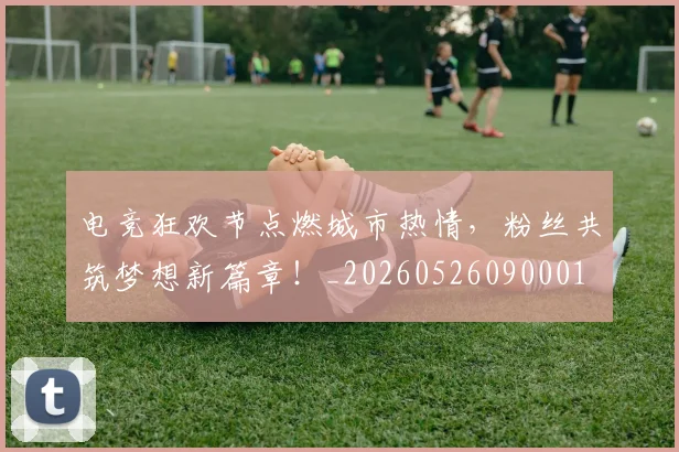 电竞狂欢节点燃城市热情，粉丝共筑梦想新篇章！_20260526090001