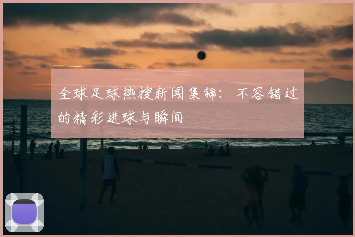 全球足球热搜新闻集锦:不容错过的精彩进球与瞬间