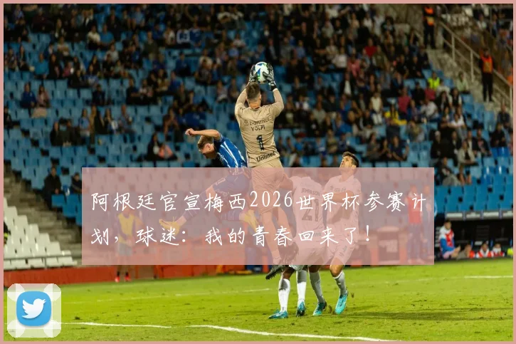 阿根廷官宣梅西2026世界杯参赛计划，球迷：我的青春回来了！