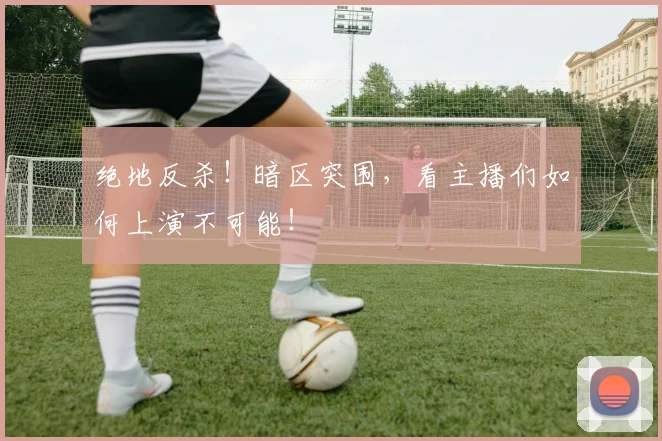 绝地反杀！暗区突围，看主播们如何上演不可能！