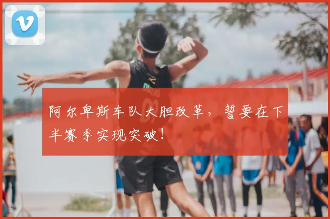 阿尔卑斯车队大胆改革,誓要在下半赛季实现突破!