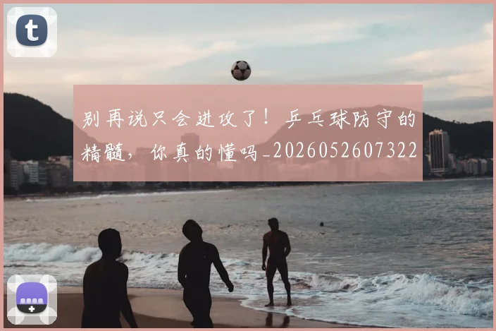 别再说只会进攻了！乒乓球防守的精髓，你真的懂吗_20260526073223