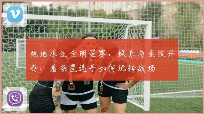 绝地求生全明星赛，娱乐与竞技并存，看明星选手如何玩转战场