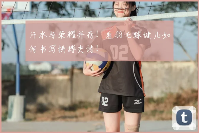 汗水与荣耀并存！看羽毛球健儿如何书写拼搏史诗！