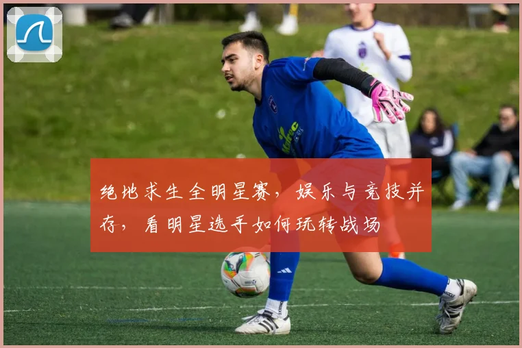 绝地求生全明星赛,娱乐与竞技并存,看明星选手如何玩转战场