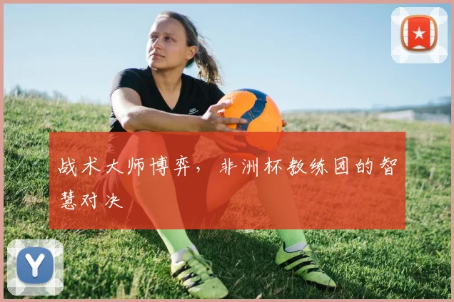 战术大师博弈,非洲杯教练团的智慧对决
