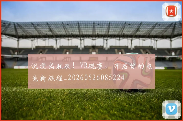 沉浸式狂欢!VR观赛,开启你的电竞新旅程_20260526085224