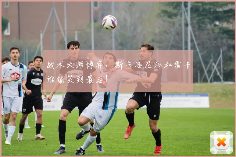 战术大师博弈，斯卡洛尼和加雷卡谁能笑到最后！