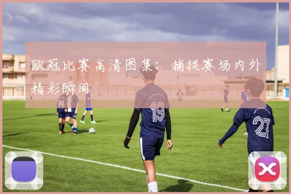 欧冠比赛高清图集：捕捉赛场内外精彩瞬间