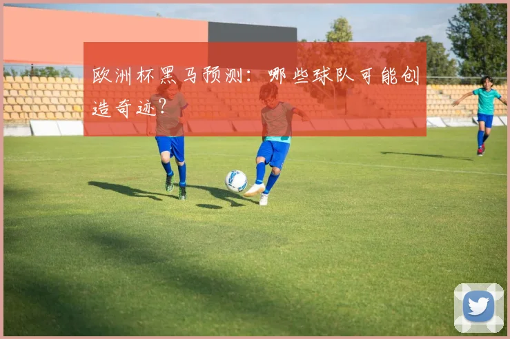 欧洲杯黑马预测：哪些球队可能创造奇迹？