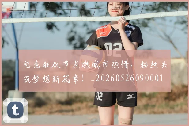 电竞狂欢节点燃城市热情，粉丝共筑梦想新篇章！_20260526090001