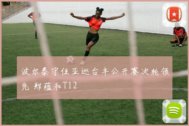 波尔泰守住亚巡台丰公开赛次轮领先 郑蕴和T12