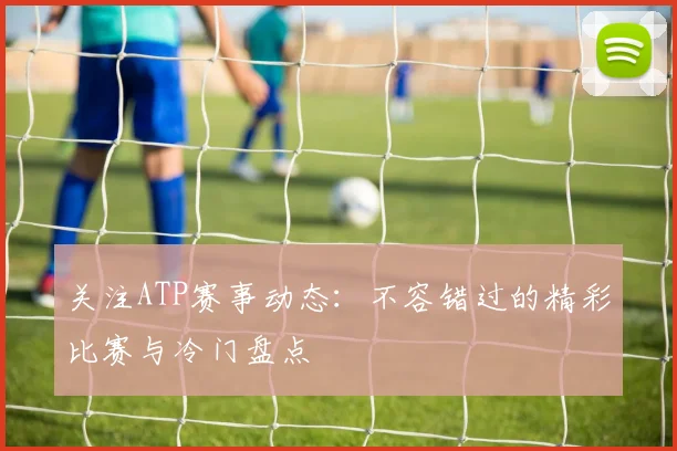 关注ATP赛事动态:不容错过的精彩比赛与冷门盘点