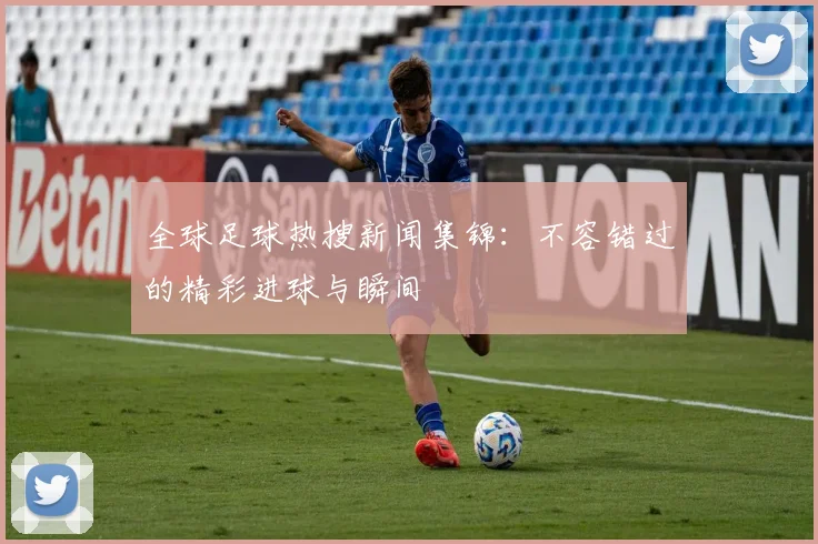 全球足球热搜新闻集锦:不容错过的精彩进球与瞬间