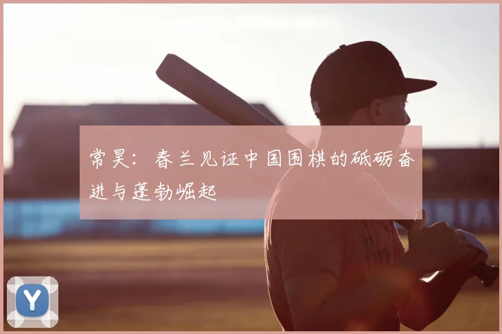 常昊：春兰见证中国围棋的砥砺奋进与蓬勃崛起