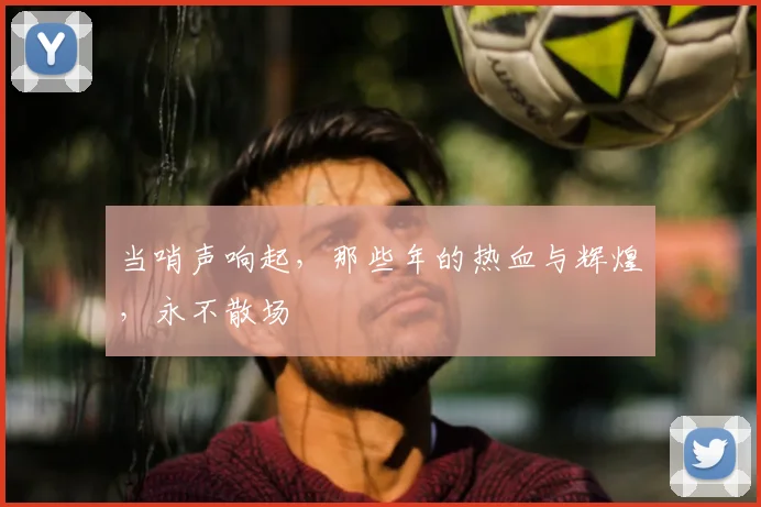 当哨声响起,那些年的热血与辉煌,永不散场
