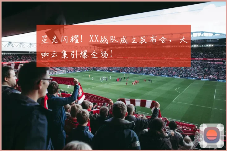 星光闪耀!XX战队成立发布会,大咖云集引爆全场!